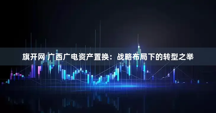 旗开网 广西广电资产置换：战略布局下的转型之举