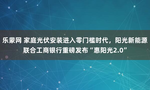 乐蒙网 家庭光伏安装进入零门槛时代，阳光新能源联合工商银行重磅发布“惠阳光2.0”