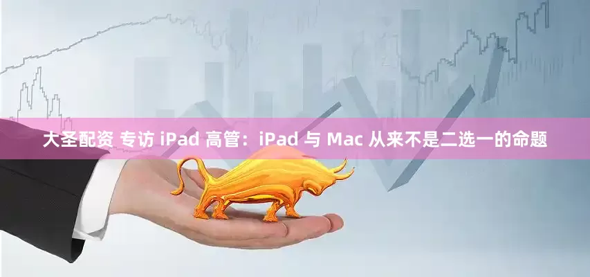 大圣配资 专访 iPad 高管：iPad 与 Mac 从来不是二选一的命题
