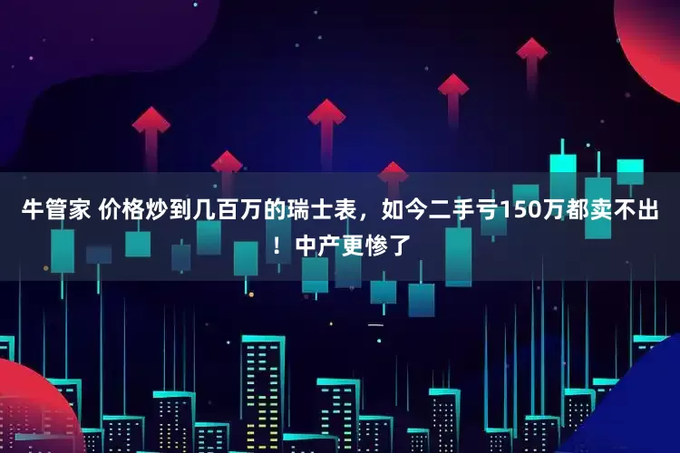 牛管家 价格炒到几百万的瑞士表，如今二手亏150万都卖不出！中产更惨了