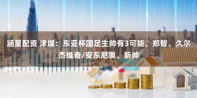 涵星配资 津媒：东亚杯国足主帅有3可能，郑智、久尔杰维奇/安东尼奥、新帅