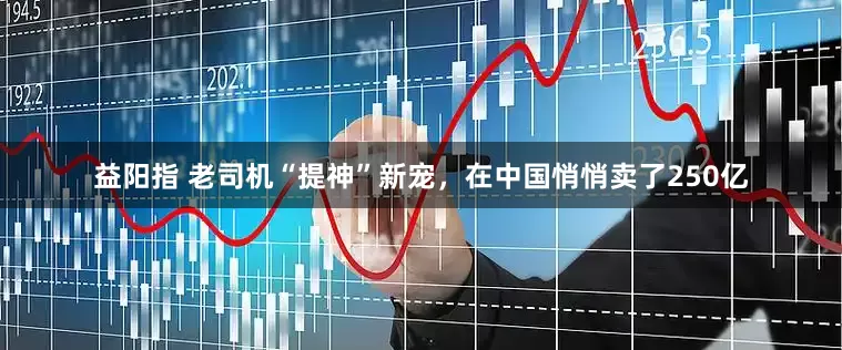 益阳指 老司机“提神”新宠，在中国悄悄卖了250亿