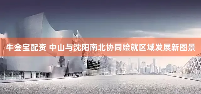 牛金宝配资 中山与沈阳南北协同绘就区域发展新图景