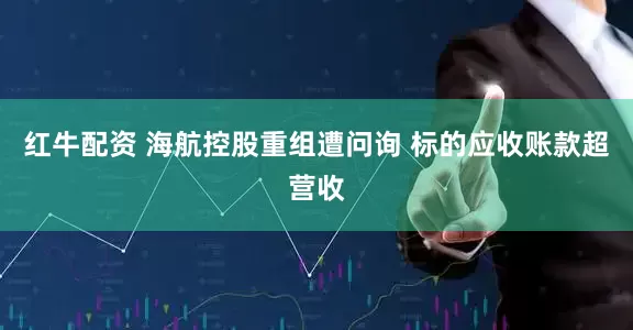 红牛配资 海航控股重组遭问询 标的应收账款超营收