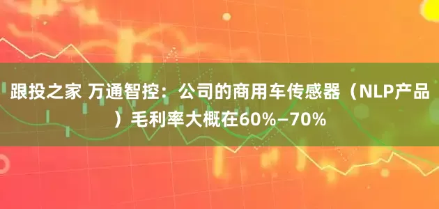 跟投之家 万通智控：公司的商用车传感器（NLP产品）毛利率大概在60%—70%