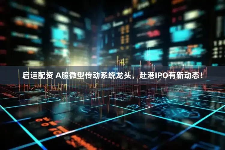 启运配资 A股微型传动系统龙头，赴港IPO有新动态！