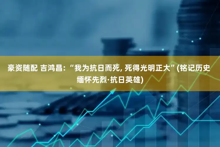 豪资随配 吉鸿昌: “我为抗日而死, 死得光明正大”(铭记历史 缅怀先烈·抗日英雄)