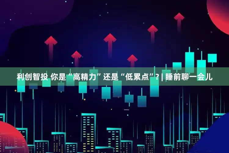 利创智投 你是“高精力”还是“低累点”? | 睡前聊一会儿