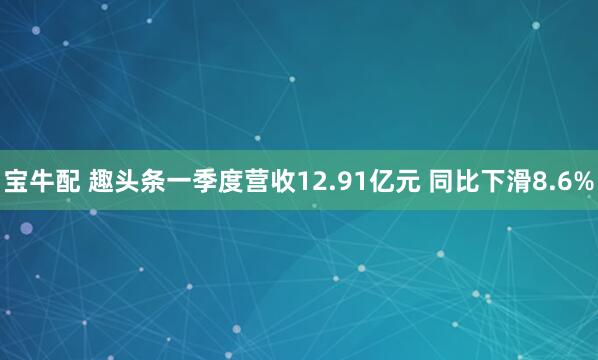 宝牛配 趣头条一季度营收12.91亿元 同比下滑8.6%