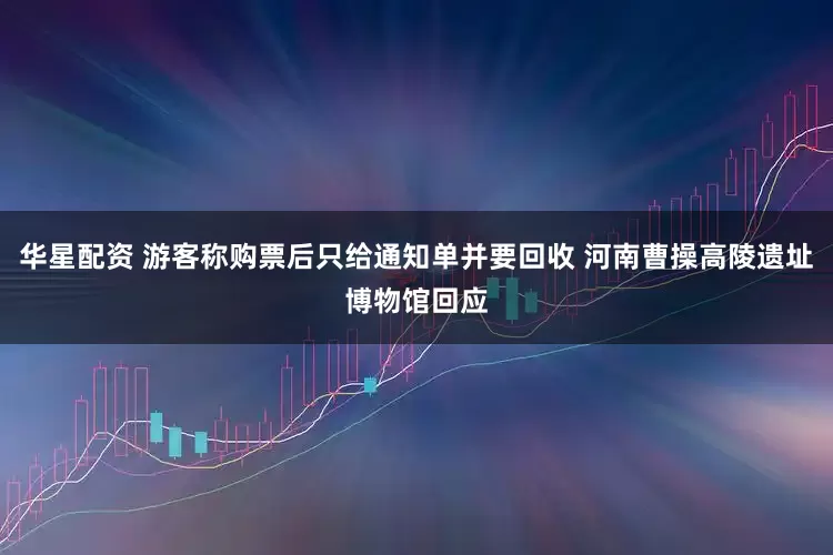华星配资 游客称购票后只给通知单并要回收 河南曹操高陵遗址博物馆回应
