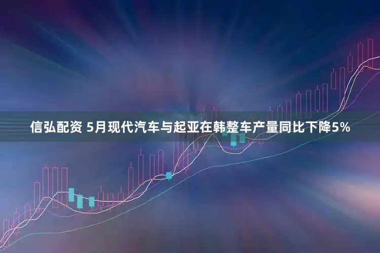 信弘配资 5月现代汽车与起亚在韩整车产量同比下降5%