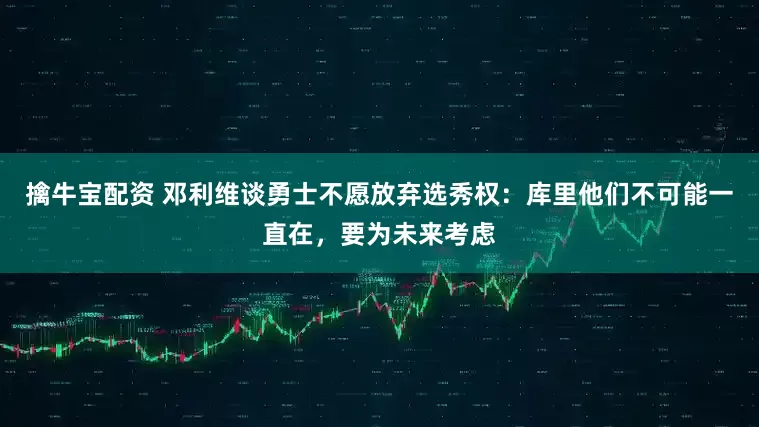 擒牛宝配资 邓利维谈勇士不愿放弃选秀权：库里他们不可能一直在，要为未来考虑