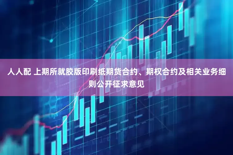 人人配 上期所就胶版印刷纸期货合约、期权合约及相关业务细则公开征求意见