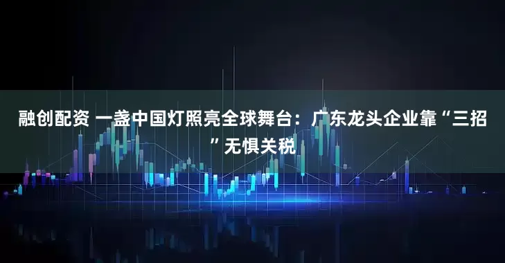 融创配资 一盏中国灯照亮全球舞台：广东龙头企业靠“三招”无惧关税