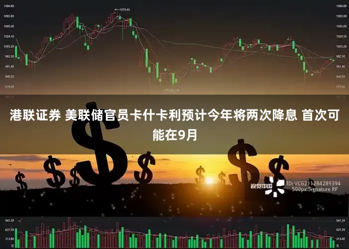 港联证券 美联储官员卡什卡利预计今年将两次降息 首次可能在9月