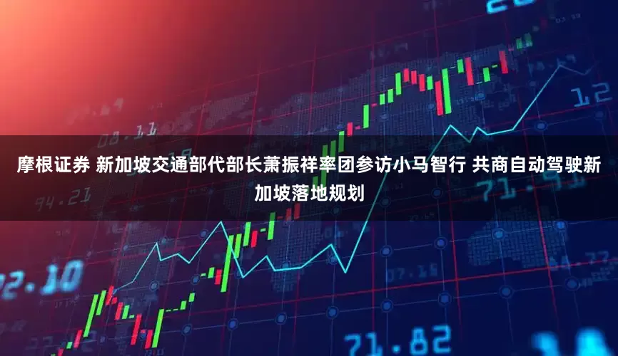 摩根证券 新加坡交通部代部长萧振祥率团参访小马智行 共商自动驾驶新加坡落地规划