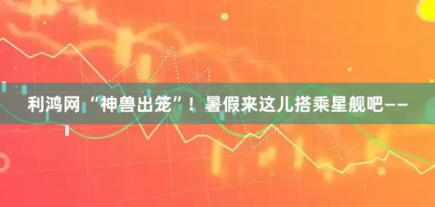 利鸿网 “神兽出笼”！暑假来这儿搭乘星舰吧——