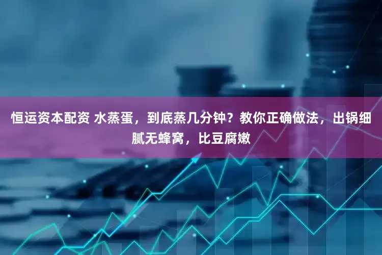 恒运资本配资 水蒸蛋，到底蒸几分钟？教你正确做法，出锅细腻无蜂窝，比豆腐嫩