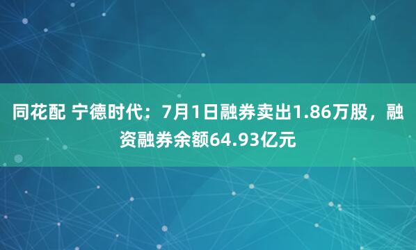 同花配 宁德时代：7月1日融券卖出1.86万股，融资融券余额64.93亿元