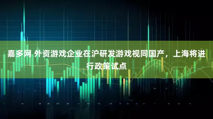 嘉多网 外资游戏企业在沪研发游戏视同国产，上海将进行政策试点