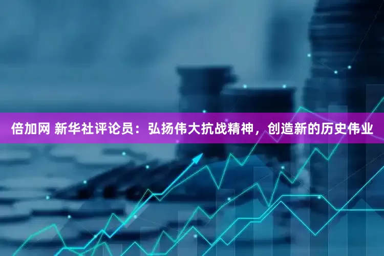 倍加网 新华社评论员：弘扬伟大抗战精神，创造新的历史伟业