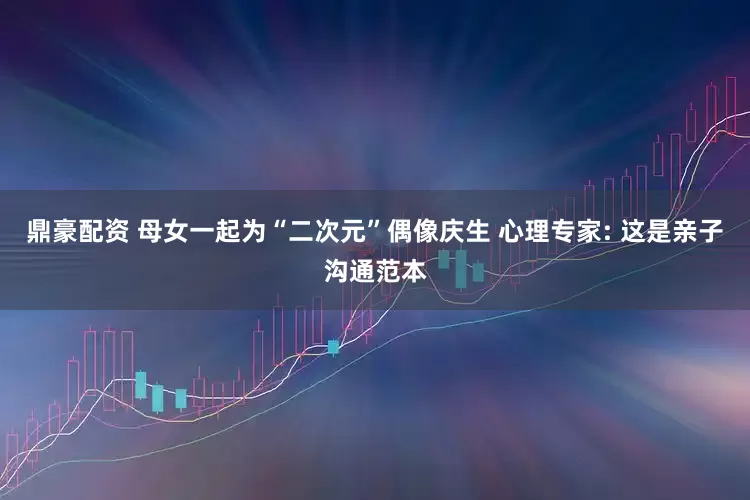 鼎豪配资 母女一起为“二次元”偶像庆生 心理专家: 这是亲子沟通范本