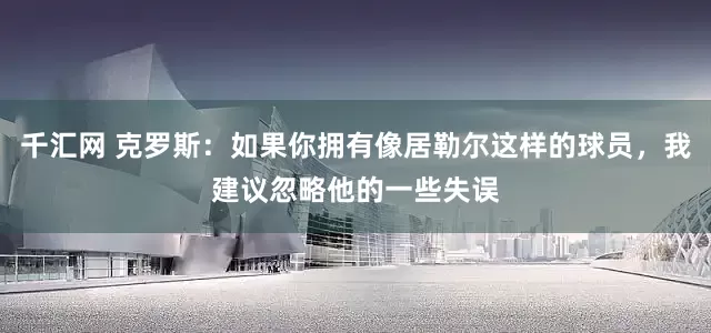千汇网 克罗斯：如果你拥有像居勒尔这样的球员，我建议忽略他的一些失误