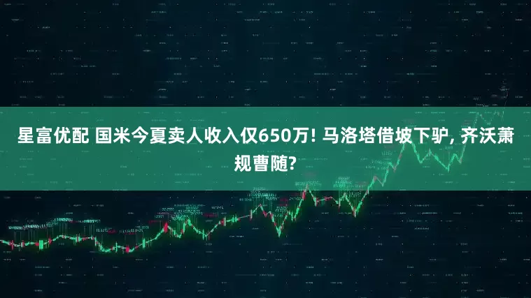 星富优配 国米今夏卖人收入仅650万! 马洛塔借坡下驴, 齐沃萧规曹随?