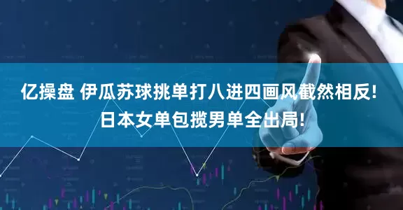 亿操盘 伊瓜苏球挑单打八进四画风截然相反! 日本女单包揽男单全出局!