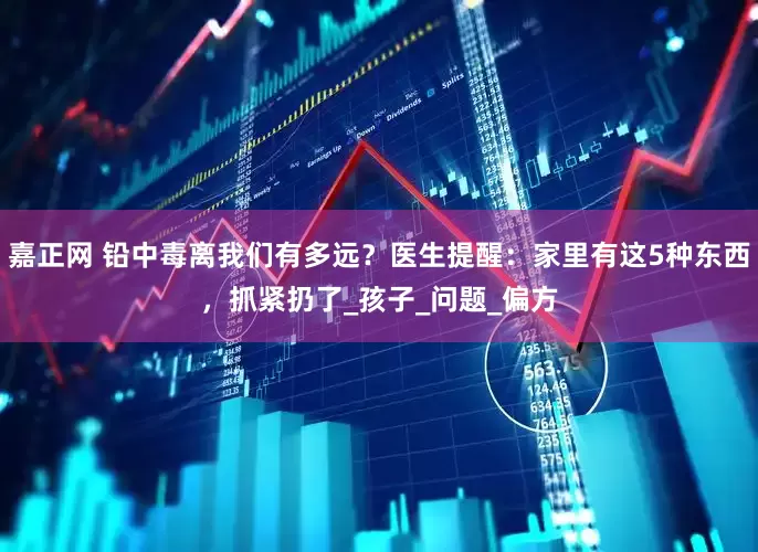 嘉正网 铅中毒离我们有多远？医生提醒：家里有这5种东西，抓紧扔了_孩子_问题_偏方