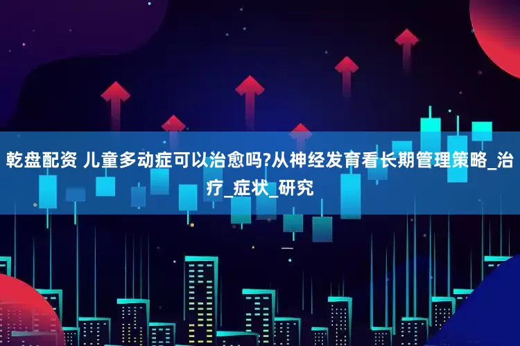 乾盘配资 儿童多动症可以治愈吗?从神经发育看长期管理策略_治疗_症状_研究