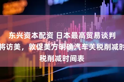 东兴资本配资 日本最高贸易谈判代表将访美，敦促美方明确汽车关税削减时间表