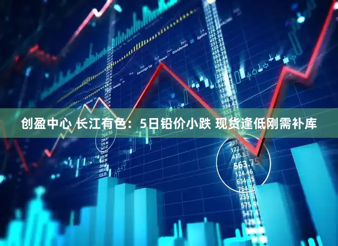 创盈中心 长江有色：5日铅价小跌 现货逢低刚需补库
