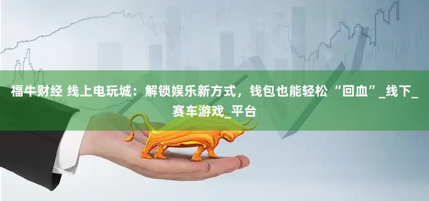 福牛财经 线上电玩城：解锁娱乐新方式，钱包也能轻松 “回血”_线下_赛车游戏_平台