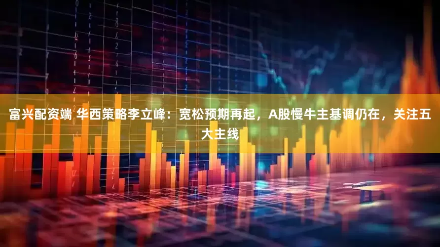 富兴配资端 华西策略李立峰：宽松预期再起，A股慢牛主基调仍在，关注五大主线