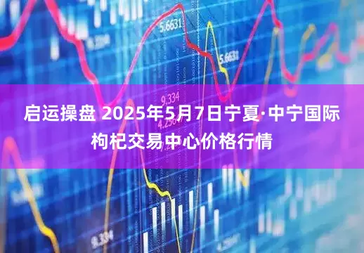 启运操盘 2025年5月7日宁夏·中宁国际枸杞交易中心价格行情