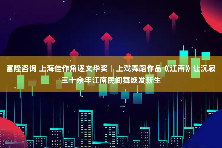 富隆咨询 上海佳作角逐文华奖｜上戏舞蹈作品《江南》让沉寂三十余年江南民间舞焕发新生