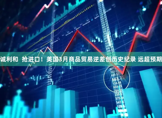 诚利和  抢进口！美国3月商品贸易逆差创历史纪录 远超预期