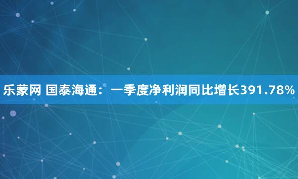 乐蒙网 国泰海通：一季度净利润同比增长391.78%
