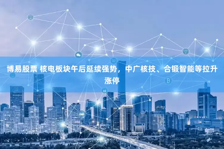 博易股票 核电板块午后延续强势，中广核技、合锻智能等拉升涨停