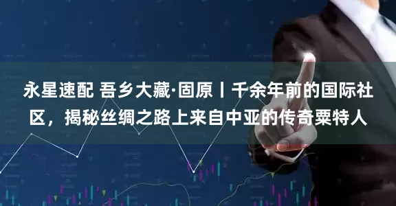 永星速配 吾乡大藏·固原丨千余年前的国际社区，揭秘丝绸之路上来自中亚的传奇粟特人