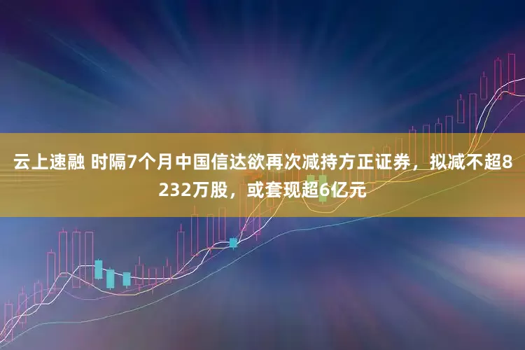 云上速融 时隔7个月中国信达欲再次减持方正证券，拟减不超8232万股，或套现超6亿元