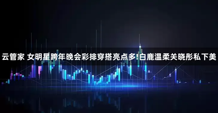 云管家 女明星跨年晚会彩排穿搭亮点多!白鹿温柔关晓彤私下美