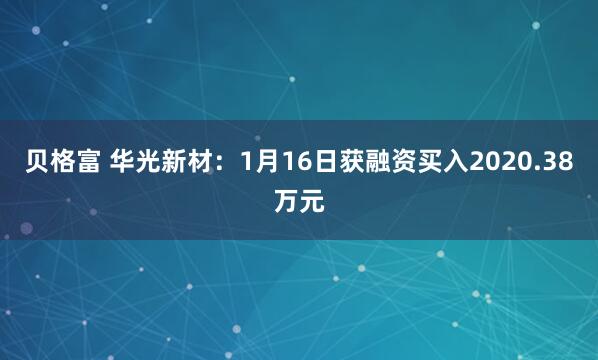 贝格富 华光新材：1月16日获融资买入2020.38万元