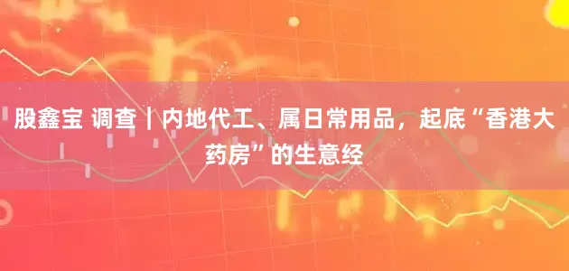 股鑫宝 调查｜内地代工、属日常用品，起底“香港大药房”的生意经